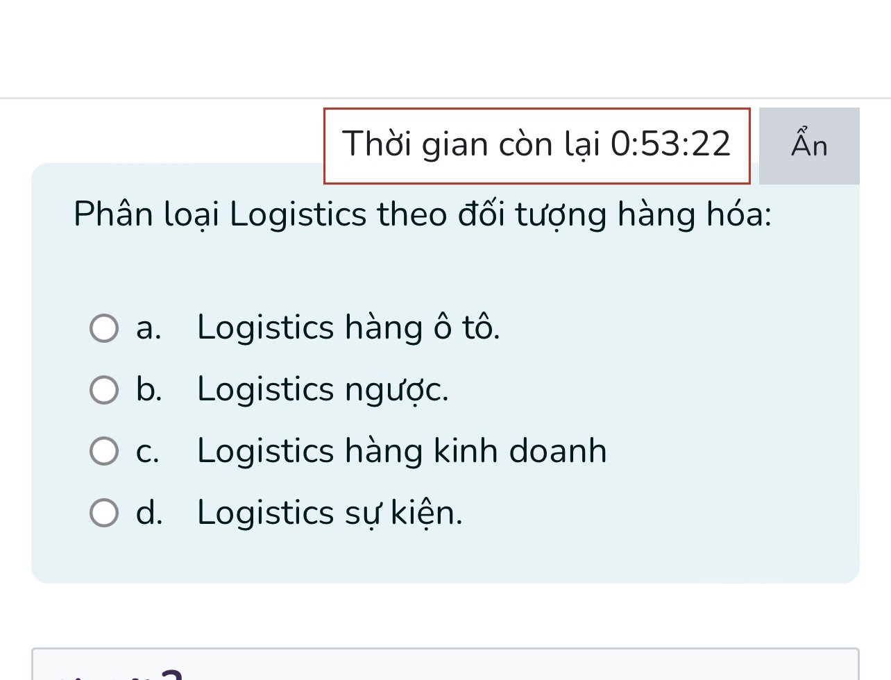 Thời gian còn lại 0:53:22 hat An a
Phân loại Logistics theo đối tượng hàng hóa:
a. Logistics hàng ô tô.
b. Logistics ngược.
c. Logistics hàng kinh doanh
d. Logistics sự kiện.