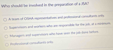 Who should be involved in the preparation of a JSA?
A team of OSHA representatives and professional consultants only.
Supervisors and workers who are responsible for the job, at a minimum.
Managers and supervisors who have seen the job done before.
Professional consultants only.