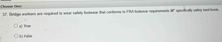 Choose One:
37. Bridge workers are required to wear safety footwear that conforms to FRA footwear requirements &C specifically safety toed boots.
a) True
b) False