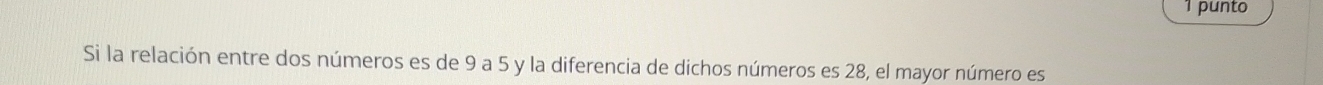 punto 
Si la relación entre dos números es de 9 a 5 y la diferencia de dichos números es 28, el mayor número es