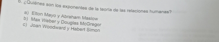 ¿Quiénes son los exponentes de la teoría de las relaciones humanas?
a) Elton Mayo y Abraham Maslow
b) Max Weber y Douglas McGregor
c) Joan Woodward y Habert Simon