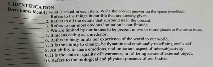 IDENTIFICATION 
Directions: Identify what is asked in each item. Write the correct answer on the space provided. 
_1. Refers to the things in our life that are already given. 
_2. Refers to all the details that surround us in the present. 
_ 
3. Refers to our most obvious limitation is our finitude. 
_ 
4. We are limited by our bodies to be present in two or more places at the same time. 
_ 
5. It means acting as a mediator. 
_ 
6. Refers to body limits our experience of the world to our world. 
_ 
7. It is the ability to change, be dynamic and continually redefining one’s self. 
_ 
8. An ability to share emotions, and important aspect of intersubjectivity. 
_ 
9. It is the state or quality of awareness, or, of being aware of external object. 
_ 
10. Refers to the biological and physical presence of our bodies.