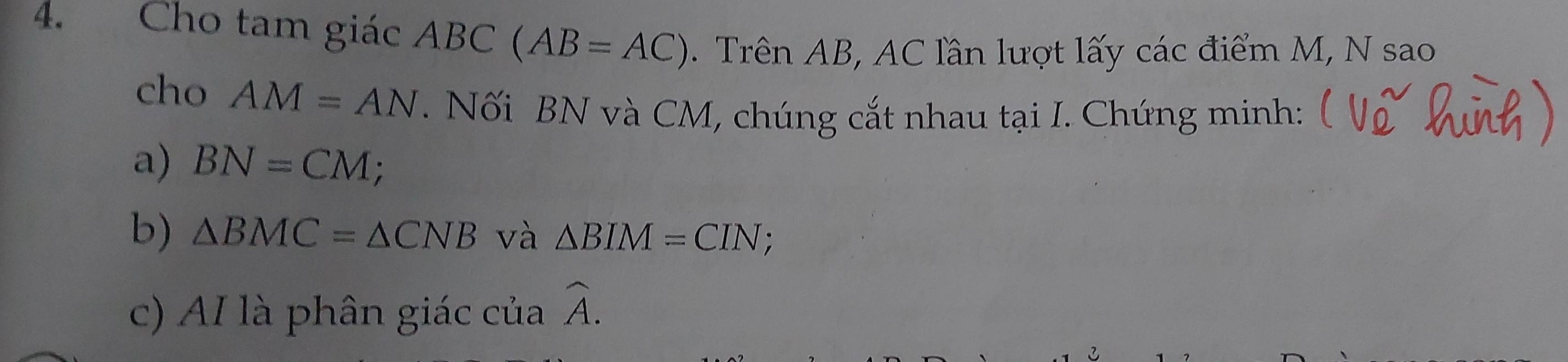 Cho tam giác ABC C(AB=AC). Trên AB, AC lần lượt lấy các điểm M, N sao 
cho AM=AN. Nối BN và CM, chúng cắt nhau tại I. Chứng minh: 
a) BN=CM; 
b) △ BMC=△ CNB và △ BIM=CIN; 
c) AI là phân giác của overline A.