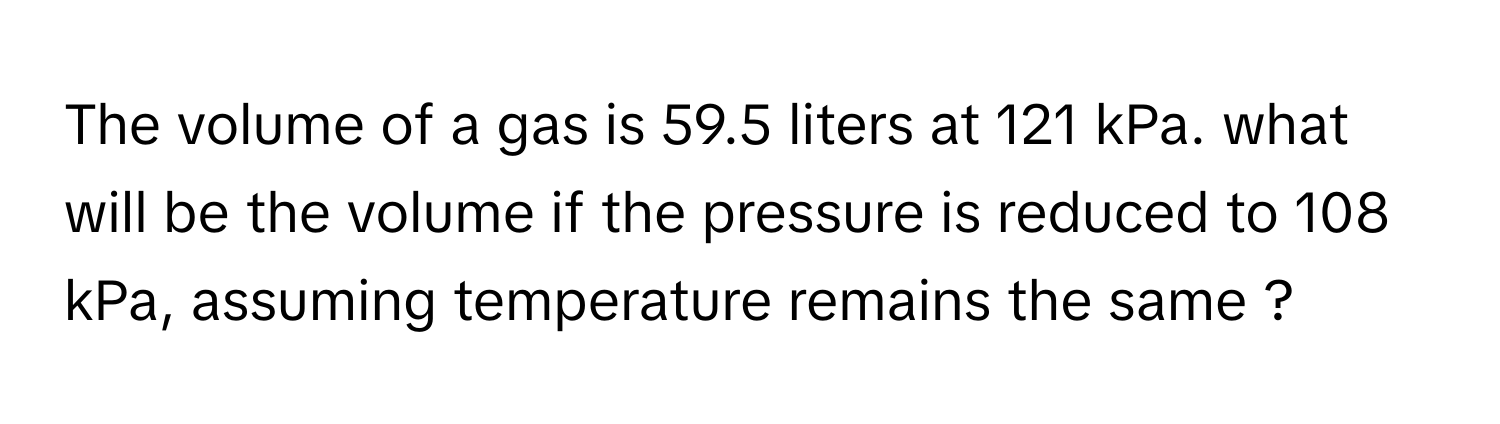 The volume of a gas is 59.5 liters at 121 kPa. what will be the volume if the pressure is reduced to 108 kPa, assuming temperature remains the same ?