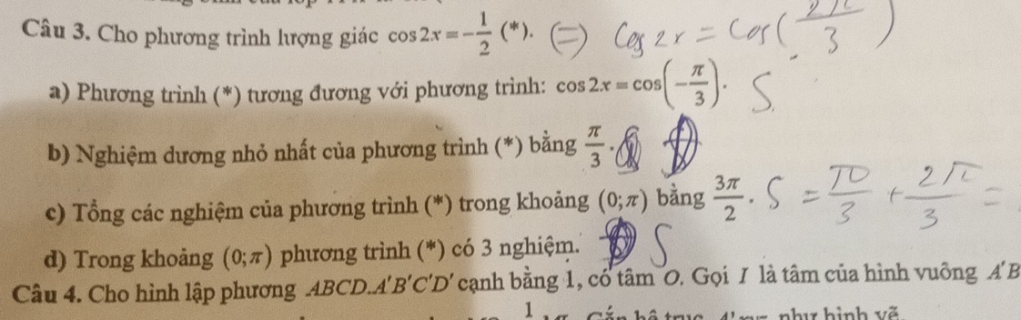 Cho phương trình lượng giác cos 2x=- 1/2 (*). 
a) Phương trình (*) tương đương với phương trình: cos 2x=cos (- π /3 ). 
b) Nghiệm dương nhỏ nhất của phương trình (*) bằng  π /3  · 
c) Tổng các nghiệm của phương trình (*) trong khoảng (0;π ) bằng  3π /2 ·
d) Trong khoảng (0;π ) phương trình (*) có 3 nghiệm. 
Câu 4. Cho hình lập phương ABCD.A' B 'C'D' cạnh bằng 1, có tâm O. Gọi I là tâm của hình vuông A' B
1 
hu hình võ