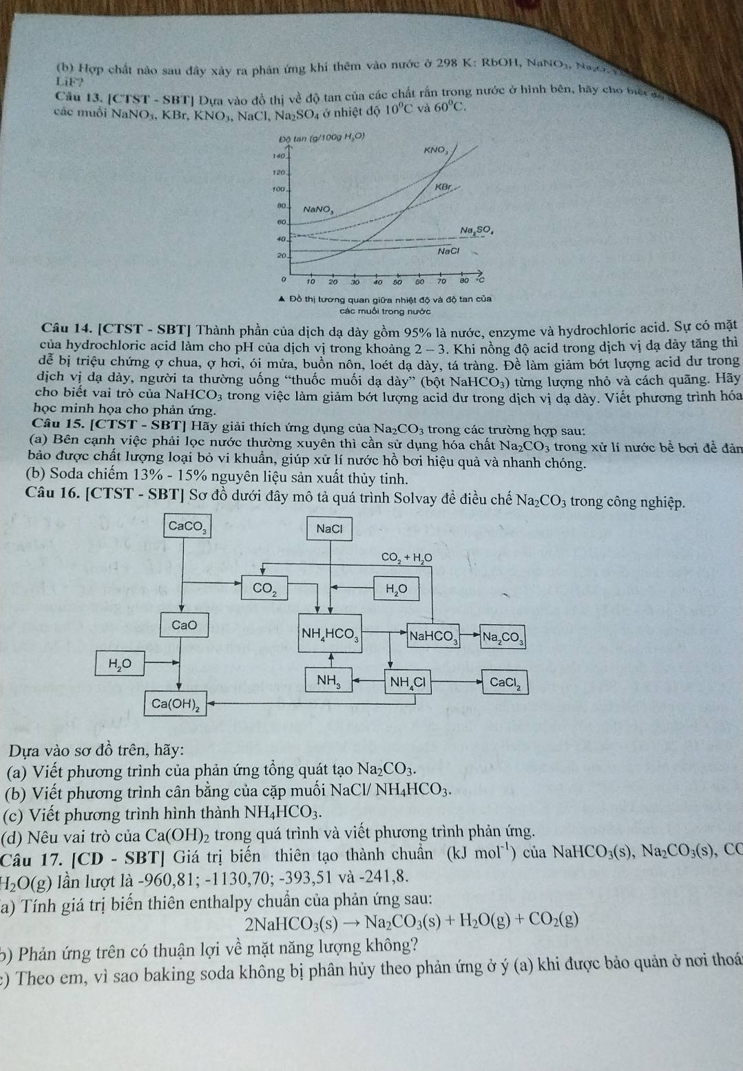 Hợp chất nào sau đây xây ra phản ứng khi thêm vào nước ở 298 K: RbOH, NaNOx, NaO
LiE?
Câu 13. [CTST - SBT] Dựa vào đồ thị về độ tan của các chất rấn trong nước ở hình bên, bãy cho biết đy
các muỗi NaNO_3,KBr,KNO_3,NaCl,Na_2SO_4 4 ở nhiệt độ 10°C và 60°C.
Độ tan (g/100g H_2O)
140 KNO
120.
100 .
80
NaNO_3
60,
Na_2SO_4
40.
20
NaCl
10 २० 30 40 50 60 70 80
▲ Đồ thị tương quan giữa nhiệt độ và độ tan của
các muồi trong nước
Câu 14. [CTST - SBT] Thành phần của dịch dạ dày gồm 95% là nước, enzyme và hydrochloric acid. Sự có mặt
của hydrochloric acid làm cho pH của dịch vị trong khoảng 2 - 3. Khi nồng độ acid trong dịch vị dạ dày tăng thì
đễ bị triệu chứng ợ chua, ợ hơi, ói mửa, buồn nôn, loét đạ dày, tá tràng. Đề làm giảm bớt lượng acid dư trong
dịch vị dạ dày, người ta thường uống “thuốc muối dạ dày” (bột NaHCO_3) từng lượng nhỏ và cách quãng. Hãy
cho biết vai trò của Na HCO 3 trong việc làm giảm bớt lượng acid dư trong dịch vị dạ dày. Viết phương trình hóa
học minh họa cho phản ứng.
Câu 15. [CTST - SBT] Hãy giải thích ứng dụng của Na2 _2CO_3 trong các trường hợp sau:
(a) Bên cạnh việc phải lọc nước thường xuyên thì cần sử dụng hóa chất Na_2CO_3 trong xử lí nước bể bơi đề đản
bảo được chất lượng loại bỏ vi khuẩn, giúp xử lí nước hồ bơi hiệu quả và nhanh chóng.
(b) Soda chiếm 13% - 15% nguyên liệu sản xuất thủy tinh.
Câu 16. [CTST - SBT] Sơ đồ dưới đây mô tả quá trình Solvay đề điều chế Na_2CO_3 trong công nghiệp.
Dựa vào sơ đồ trên, hãy:
(a) Viết phương trình của phản ứng tổng quát tạo Na_2CO_3.
(b) Viết phương trình cân bằng của cặp muối 1 NaCl/NH_4HCO_3.
(c) Viết phương trình hình thành NH_4HCO_3.
(d) Nêu vai trò của Ca(OH)_2 trong quá trình và viết phương trình phản ứng.
Câu 17. [CD - SBT] Giá trị biến thiên tạo thành chuẩn (kJmol^(-1)) của NaHCO_3(s),Na_2CO_3(s),CC
H_2O(g) ln lượt là - 960,8 81;-11 30,70;-393,51 và -241,8.
Ta) Tính giá trị biến thiên enthalpy chuẩn của phản ứng sau:
2NaHCO_3(s)to Na_2CO_3(s)+H_2O(g)+CO_2(g)
6  Phản ứng trên có thuận lợi về mặt năng lượng không?
c) Theo em, vì sao baking soda không bị phân hủy theo phản ứng ở y(a) khi được bảo quản ở nơi thoá