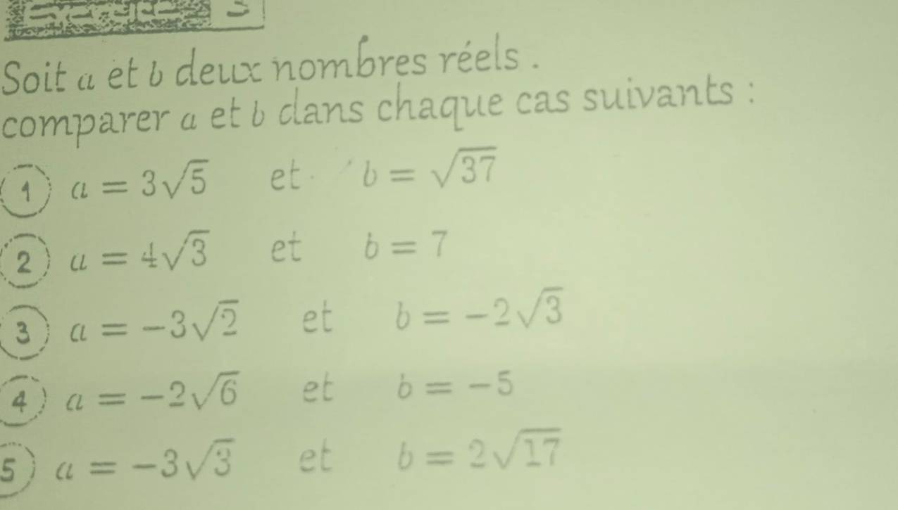 Soit a et 6 deux nombres réels . 
comparer à et b dans chaque cas suivants : 
1 a=3sqrt(5) et b=sqrt(37)
2 a=4sqrt(3) et b=7
3 a=-3sqrt(2) et b=-2sqrt(3)
4 a=-2sqrt(6) et b=-5
5 a=-3sqrt(3) et b=2sqrt(17)