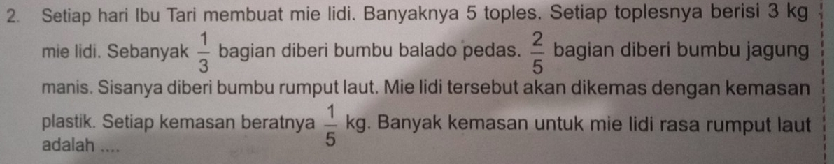 Setiap hari Ibu Tari membuat mie lidi. Banyaknya 5 toples. Setiap toplesnya berisi 3 kg
mie lidi. Sebanyak  1/3  bagian diberi bumbu balado pedas.  2/5  bagian diberi bumbu jagun 
manis. Sisanya diberi bumbu rumput laut. Mie lidi tersebut akan dikemas dengan kemasan 
plastik. Setiap kemasan beratnya  1/5 kg. Banyak kemasan untuk mie lidi rasa rumput laut 
adalah ....