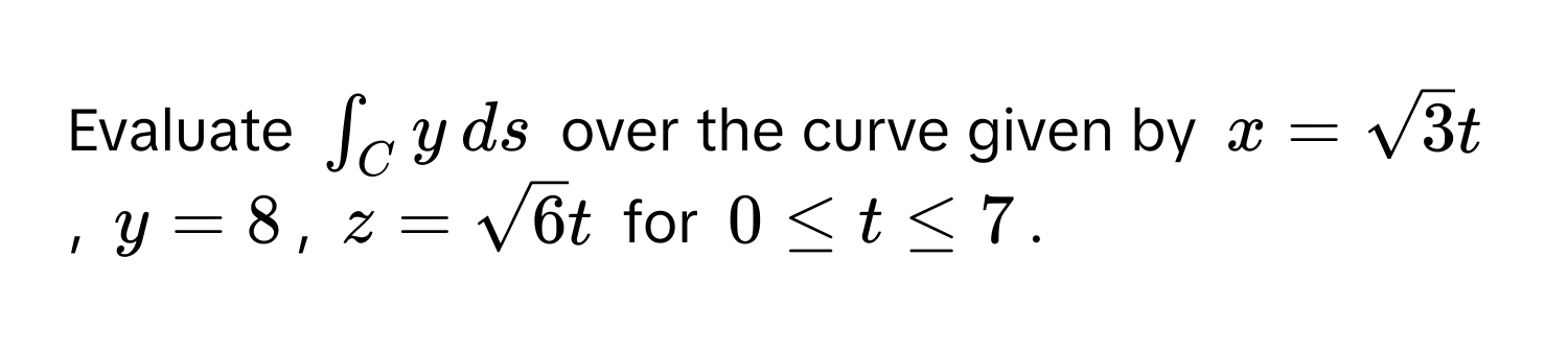 Evaluate $∈t_C y , ds$ over the curve given by $x = sqrt(3) t$, $y = 8$, $z = sqrt(6) t$ for $0 ≤ t ≤ 7$.