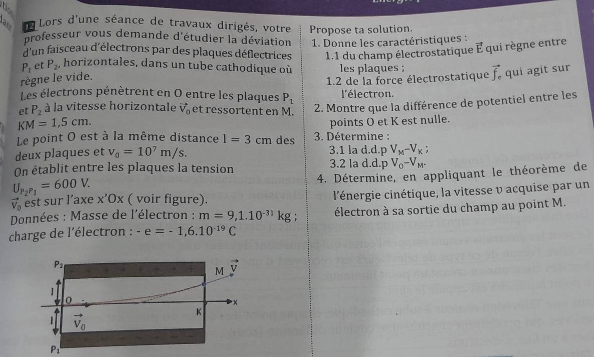 to
lan da Lors d'une séance de travaux dirigés, votre Propose ta solution.
professeur vous demande d'étudier la déviation  1. Donne les caractéristiques :
d'un faisceau d'électrons par des plaques déflectrices  1.1 du champ électrostatique vector E qui règne entre
P_1 et P_2 , horizontales, dans un tube cathodique où les plaques ; vector f_c qui agit sur
règne le vide.
1.2 de la force électrostatique
Les électrons pénètrent en O entre les plaques P_1 l'électron.
et P_2 à la vitesse horizontale vector V_0 et ressortent en M. 2. Montre que la différence de potentiel entre les
KM=1,5cm.
points O et K est nulle.
Le point O est à la même distance l=3cm des  3. Détermine :
deux plaques et v_0=10^7m/s. 3.1 la d.d.p V_M-V_K;
On établit entre les plaques la tension
3.2 la d.d.p V_O-V_M.
4. Détermine, en appliquant le théorème de
U_P_2P_1=600V.
vector V_0 est sur l’axe x Ox ( voir figure).
l'énergie cinétique, la vitesse v acquise par un
Données : Masse de l'électron : m=9,1.10^(-31)kg; électron à sa sortie du champ au point M.
charge de l'électron : -e=-1,6.10^(-19)C