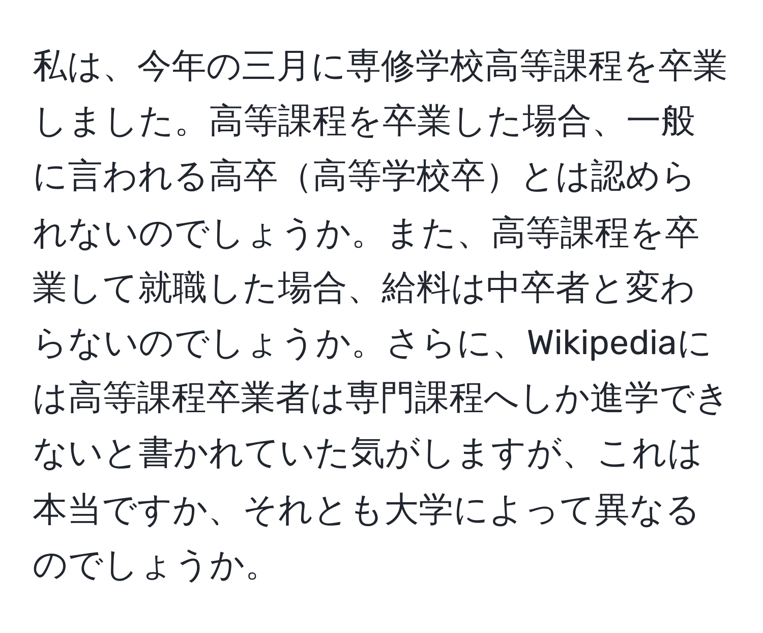 私は、今年の三月に専修学校高等課程を卒業しました。高等課程を卒業した場合、一般に言われる高卒高等学校卒とは認められないのでしょうか。また、高等課程を卒業して就職した場合、給料は中卒者と変わらないのでしょうか。さらに、Wikipediaには高等課程卒業者は専門課程へしか進学できないと書かれていた気がしますが、これは本当ですか、それとも大学によって異なるのでしょうか。