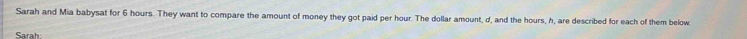 Sarah and Mia babysat for 6 hours. They want to compare the amount of money they got paid per hour. The dollar amount, d, and the hours, h, are described for each of them below 
Sarah: