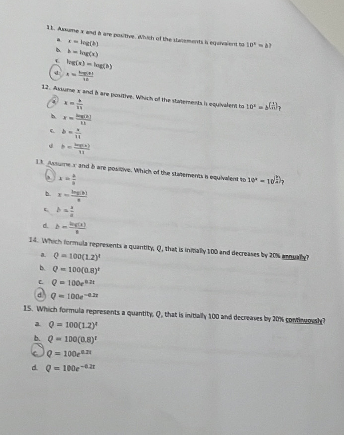 Assume x and à are positive. Which of the statements is equivalent to 10^x=b
a. x=log (b)
b=log (x)
c log (x)=log (b)
d x= log (b)/10 
12. Assume x and h are positive. Which of the statements is equivalent to 10^x=b^((frac 1)11) ?
a x= b/11 
b. x= log (b)/11 
C b= x/11 
d b= log (x)/11 
13. Assumex and b are positive. Which of the statements is equivalent to 10^x=10^((frac b)a) 、
x= a/8 
b. x= log (b)/a 
C b= x/a 
d. b= log (x)/8 
14. Which formula represents a quantity, Q, that is initially 100 and decreases by 20% annually?
a. Q=100(1.2)^t
b. Q=100(0.8)^t
C. Q=100e^(0.2t)
d Q=100e^(-0.2t)
15. Which formula represents a quantity, Q, that is initially 100 and decreases by 20% continuously?
a. Q=100(1.2)^t
b. Q=100(0.8)^t
Q=100e^(0.2t)
d. Q=100e^(-0.2t)