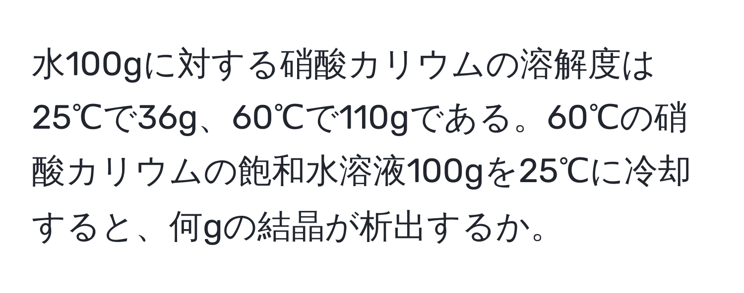 水100gに対する硝酸カリウムの溶解度は25℃で36g、60℃で110gである。60℃の硝酸カリウムの飽和水溶液100gを25℃に冷却すると、何gの結晶が析出するか。