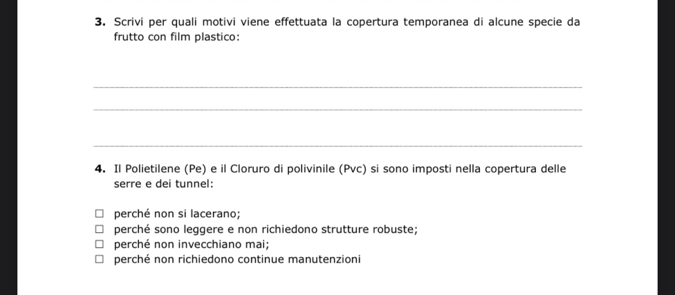 Scrivi per quali motivi viene effettuata la copertura temporanea di alcune specie da
frutto con film plastico:
_
_
_
4. Il Polietilene (Pe) e il Cloruro di polivinile (Pvc) si sono imposti nella copertura delle
serre e dei tunnel:
perché non si lacerano;
perché sono leggere e non richiedono strutture robuste;
perché non invecchiano mai;
perché non richiedono continue manutenzioni