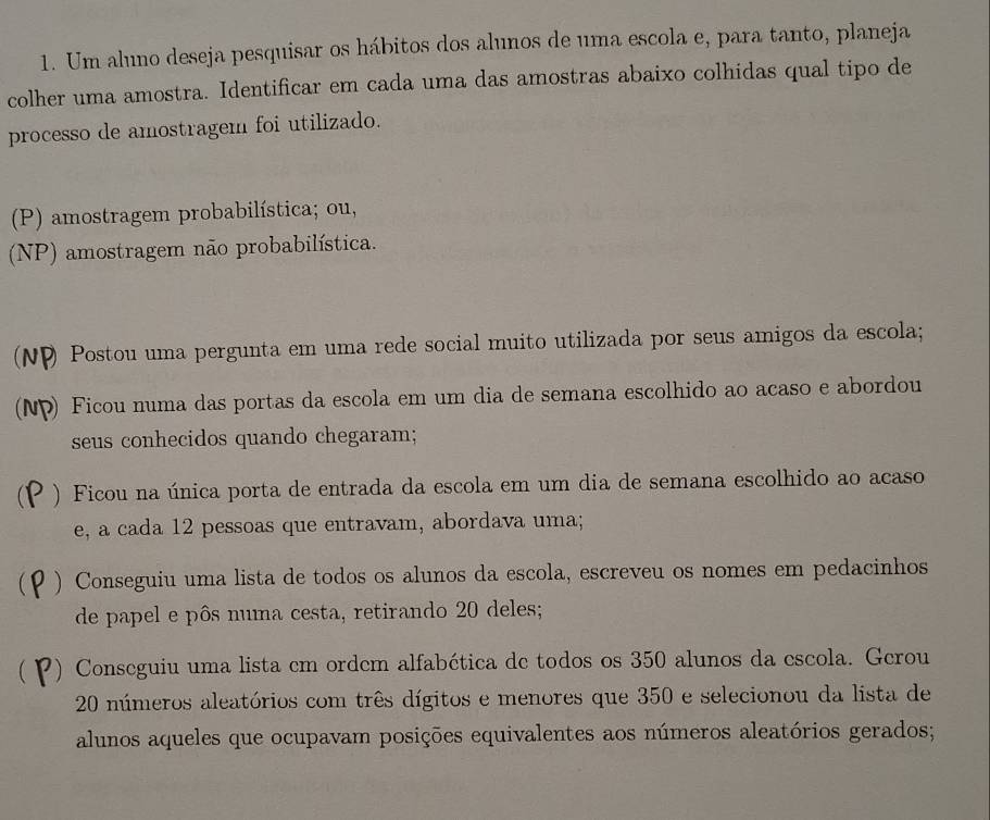 Um aluno deseja pesquisar os hábitos dos alunos de uma escola e, para tanto, planeja 
colher uma amostra. Identificar em cada uma das amostras abaixo colhidas qual tipo de 
processo de amostragem foi utilizado. 
(P) amostragem probabilística; ou, 
(NP) amostragem não probabilística. 
(N P Postou uma pergunta em uma rede social muito utilizada por seus amigos da escola; 
a ) Ficou numa das portas da escola em um dia de semana escolhido ao acaso e abordou 
seus conhecidos quando chegaram; 
) Ficou na única porta de entrada da escola em um dia de semana escolhido ao acaso 
e, a cada 12 pessoas que entravam, abordava uma; 
) Conseguiu uma lista de todos os alunos da escola, escreveu os nomes em pedacinhos 
de papel e pôs numa cesta, retirando 20 deles; 
) Conseguiu uma lista cm ordem alfabética de todos os 350 alunos da escola. Gerou
20 números aleatórios com três dígitos e menores que 350 e selecionou da lista de 
alunos aqueles que ocupavam posições equivalentes aos números aleatórios gerados;