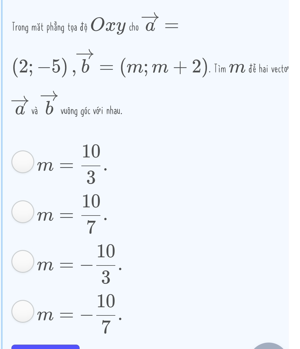 Trong mặt phẳng tọa độ O XY cho vector a=
(2;-5), vector b=(m;m+2). Tìm M đễ hai vecto
vector av vector b vuông góc với nhau.
m= 10/3 .
m= 10/7 .
m=- 10/3 .
m=- 10/7 .