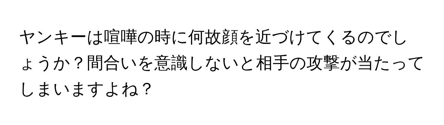 ヤンキーは喧嘩の時に何故顔を近づけてくるのでしょうか？間合いを意識しないと相手の攻撃が当たってしまいますよね？