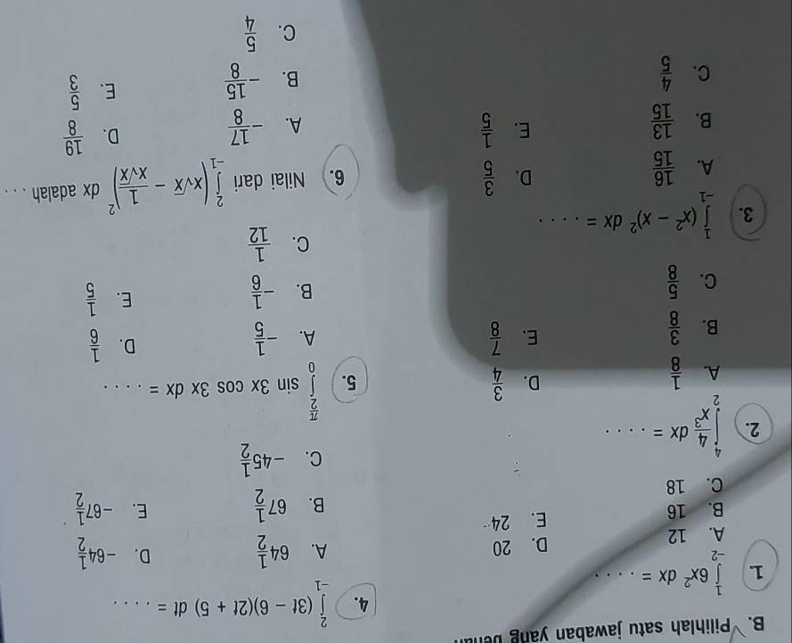 Pilihlah satu jawaban yang ben
4. ∈tlimits _(-1)^2(3t-6)(2t+5)dt= _
1. ∈tlimits _(-2)^16x^2dx= _
A. 12 D. 20
D.
A. 64 1/2  -64 1/2 
E. 24
B. 16 E. -67 1/2 
B. 67 1/2 
C. 18
C. -45 1/2 
2. ∈tlimits _2^(4frac 4)x^3dx=... _
A.  1/8 
D.  3/4 
5. ∈tlimits _0^((frac π)2)sin 3xcos 3xdx= _ 
B.  3/8 
D.
E.  7/8  A. - 1/5   1/6 
C.  5/8 
E.
B. - 1/6   1/5 
3. ∈tlimits _(-1)^1(x^2-x)^2dx= _
C.  1/12 
A.  16/15  6. Nilai dari ∈tlimits _(-1)^2(xsqrt(x)- 1/xsqrt(x) )^2 dx adalah . . .
D.  3/5 
D.
E.  1/5   19/8 
B.  13/15  A. - 17/8 
B.
C.  4/5  - 15/8 
E.  5/3 
C.  5/4 