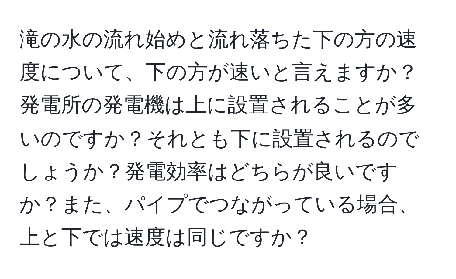 滝の水の流れ始めと流れ落ちた下の方の速度について、下の方が速いと言えますか？発電所の発電機は上に設置されることが多いのですか？それとも下に設置されるのでしょうか？発電効率はどちらが良いですか？また、パイプでつながっている場合、上と下では速度は同じですか？