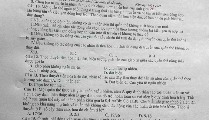 Ch đế liên hóa ( Các nhân tổ tiến hóa) Năm học 2024-2025
D. Chọn lọc tự nhiên là nhân tổ quy định chiều hướng tiến hoá của sinh giới. ×
Câu 10. Một quần thể ngẫu phối đang ở trạng thái cân bằng di truyền và có tần số kiểu gen đồng hợp
lận bằng tần số kiểu gen đồng hợp trội. Theo quan niệm tiền hóa hiện đại, có bao nhiêu phát biểu sau
đây đủng?
I.Nếu không có đột biển, không có di - nhập gen thì quần thể không xuất hiện alen mới.
II.Nếu quần thể chỉ chịu tác động của chọn lọc tự nhiên theo hướng chống lại kiểu gen dị hợp mà
không chống lại kiểu gen đồng hợp thì cầu trúc di truyền sẽ không bị thay đôi
IIII.Nếu không có tác động của các yếu tố ngẫu nhiên thì tính đã dạng di truyền của quần thể không
bị suy giảm.
IV.Nếu không có tác động của các nhân tố tiến hóa thì tính đa dạng di truyền của quần thể không bị
thay đổi.
A. 3. B. 2. C. 1. D. 4.
Câu 12. Theo thuyết tiền hóa hiện đại, hiện tượng phát tán các giao tử giữa các quần thể cùng loài
được gọi là
A. giao phối không ngẫu nhiên. B. chọn lọc tự nhiên.
C. di - nhập gen. D. đột biển.
Câu 13. Theo thuyết tiến hóa hiện đại, nhân tố nào sau đây làm thay đổi tần số alen của quần thể theo
hướng xác định?A. Di - nhập gen. B. Đột biển.C. Các yếu tố ngẫu nhiên
D. Chọn lọc tự nhiên.
Câu 14. Một quần thể thực vật giao phần ngẫu nhiên, alen A quy định thân cao trội hoàn toàn so với
alen a quy định thân thấp; alen B quy định hoa đỏ trội hoàn toàn so với alen b quy định hoa trắng. Thể
hệ P của quần thể này có thành phần kiểu gen là 0,4 AaBb: 0,6 aaBb. Cho biết các giao tử có 2 alen lặn
không có khả năng thụ tinh và quần thể không chịu tác động của các nhân tố tiên hóa khác. Theo lí
thuyết, ở F_1 ố cây thần cao, hoa đỏ chiếm tỉ lệ?
A. 17/36 B. 2/3 C. 19/36
Câu 15. Ở một loài động vật, màu sắc lộng D. 9/16