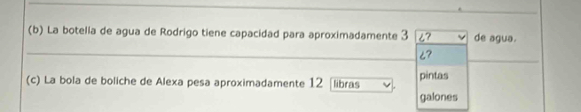 La botella de agua de Rodrigo tiene capacidad para aproximadamente 3 ¿? de agua.
6? 
(c) La bola de boliche de Alexa pesa aproximadamente 12 libras pintas 
galones