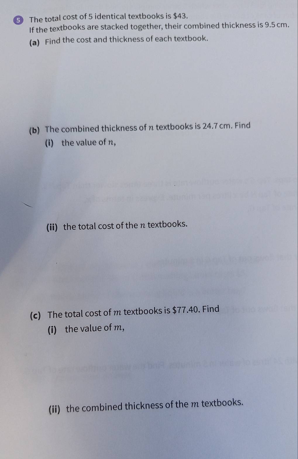 ⑤ The total cost of 5 identical textbooks is $43. 
If the textbooks are stacked together, their combined thickness is 9.5 cm. 
(a) Find the cost and thickness of each textbook. 
(b) The combined thickness of π textbooks is 24.7 cm. Find 
(i) the value of n, 
(ii) the total cost of the n textbooks. 
(c) The total cost of m textbooks is $77.40. Find 
(i) the value of m ， 
(ii) the combined thickness of the m textbooks.