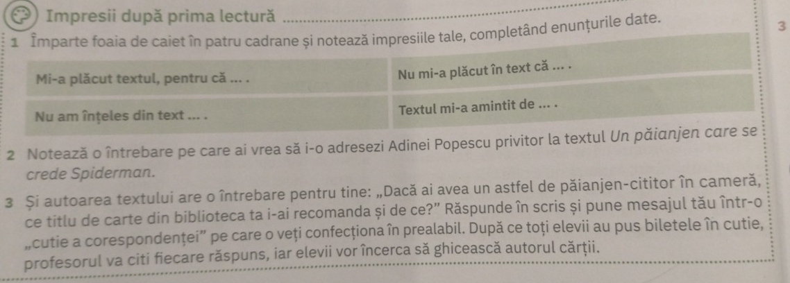 Impresii după prima lectură 
_ 
1 _Imparte foaía de caiet în patru cadrane și notează impresiile tale, completând enunțurile date. 
3 
Mi-a plăcut textul, pentru că ... . 
Nu mi-a plăcut în text că ... . 
Nu am înțeles din text ... . Textul mi-a amintit de ... . 
2 Notează o întrebare pe care ai vrea să i-o adresezi Adinei Popescu privitor la textul Un păianjen care se 
crede Spiderman. 
3 Și autoarea textului are o întrebare pentru tine: „Dacă ai avea un astfel de păianjen-cititor în cameră, 
ce titlu de carte din biblioteca ta i-ai recomanda și de ce?” Răspunde în scris și pune mesajul tău într-o 
„cutie a corespondenţei” pe care o veți confecționa în prealabil. După ce toți elevii au pus biletele în cutie, 
profesorul va citi fiecare răspuns, iar elevii vor încerca să ghicească autorul cărţii.