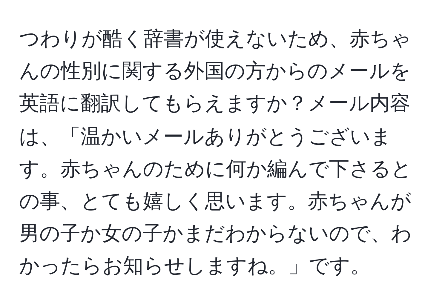 つわりが酷く辞書が使えないため、赤ちゃんの性別に関する外国の方からのメールを英語に翻訳してもらえますか？メール内容は、「温かいメールありがとうございます。赤ちゃんのために何か編んで下さるとの事、とても嬉しく思います。赤ちゃんが男の子か女の子かまだわからないので、わかったらお知らせしますね。」です。