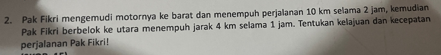 Pak Fikri mengemudi motornya ke barat dan menempuh perjalanan 10 km selama 2 jam, kemudian 
Pak Fikri berbelok ke utara menempuh jarak 4 km selama 1 jam. Tentukan kelajuan dan kecepatan 
perjalanan Pak Fikri!