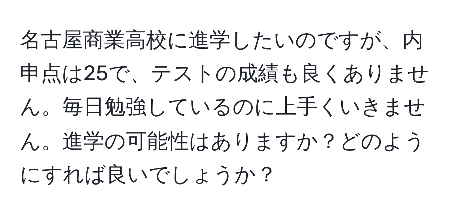 名古屋商業高校に進学したいのですが、内申点は25で、テストの成績も良くありません。毎日勉強しているのに上手くいきません。進学の可能性はありますか？どのようにすれば良いでしょうか？