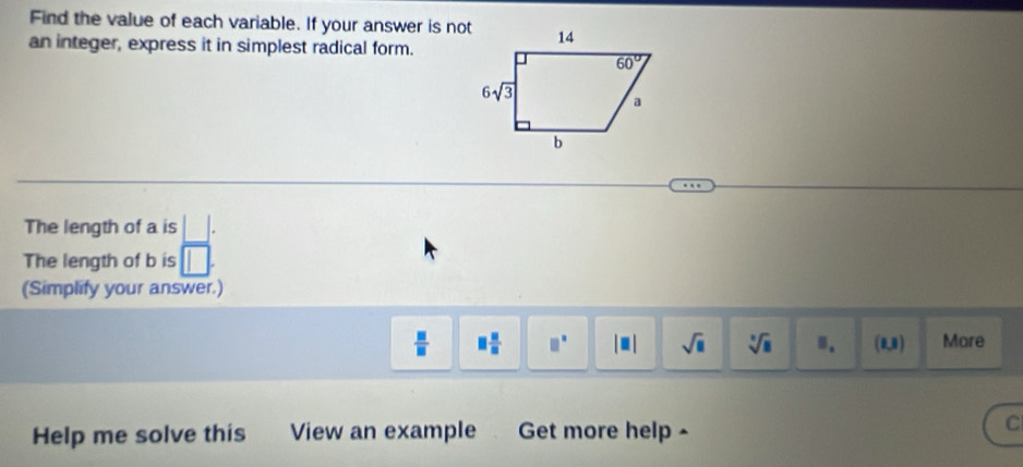 Find the value of each variable. If your answer is not
an integer, express it in simplest radical form.
The length of a is
The length of b is
(Simplify your answer.)
 □ /□   □  □ /□   □^(□) |□ | sqrt(□ ) sqrt[□](□ ) 8. (1,1) More
Help me solve this View an example Get more help ^
C