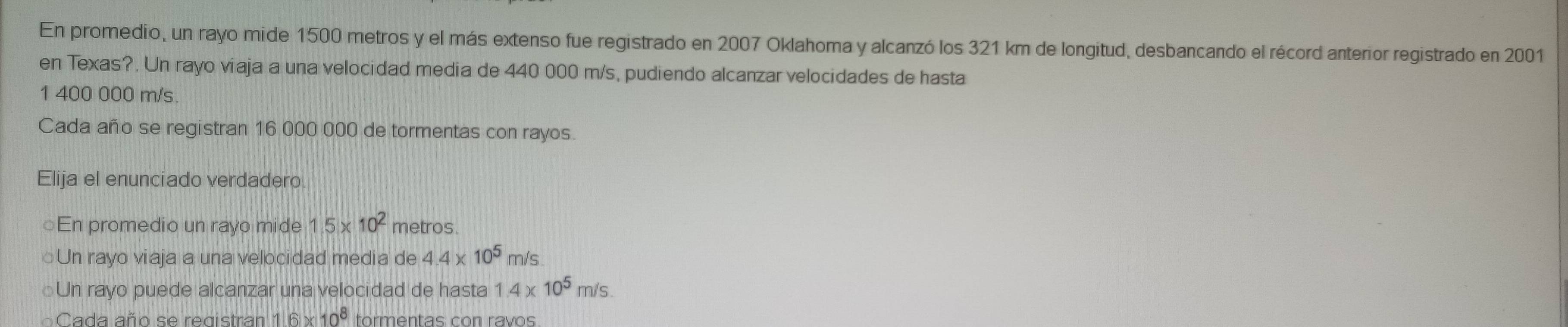 En promedio, un rayo mide 1500 metros y el más extenso fue registrado en 2007 Oklahoma y alcanzó los 321 km de longitud, desbancando el récord anterior registrado en 2001
en Texas?. Un rayo viaja a una velocidad media de 440 000 m/s, pudiendo alcanzar velocidades de hasta
1 400 000 m/s.
Cada año se registran 16 000 000 de tormentas con rayos.
Elija el enunciado verdadero.
○En promedio un rayo mide 1.5* 10^2 metros.
○Un rayo viaja a una velocidad media de 4.4* 10^5 m/s.
○Un rayo puede alcanzar una velocidad de hasta 1.4* 10^5 m/s.
Cada año se registran 1.6* 10^8 tormentas con ravos