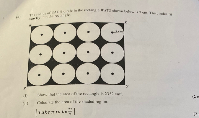 The radius of EACH circle in the rectangle WXYZ shown below is 7 cm. The circles fi 
5. (a) exactly into the rectangle. 
(i) Show that the area of the rectangle is 2352cm^2. (2 n 
(ii) Calculate the area of the shaded region. 
Take π to be  22/7 ]
(3