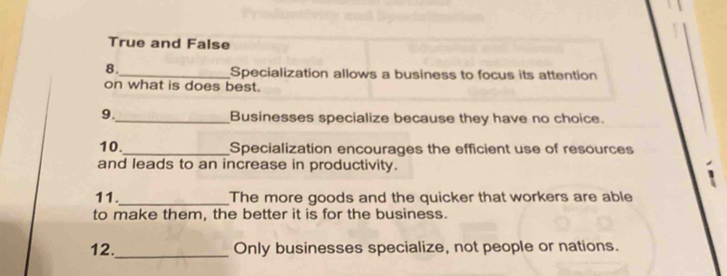 True and False
8.
_Specialization allows a business to focus its attention
on what is does best.
9._ Businesses specialize because they have no choice.
10._ Specialization encourages the efficient use of resources
and leads to an increase in productivity.
11._ The more goods and the quicker that workers are able
to make them, the better it is for the business.
12._ Only businesses specialize, not people or nations.