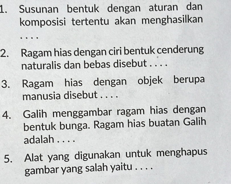 Susunan bentuk dengan aturan dan 
komposisi tertentu akan menghasilkan 
2. Ragam hias dengan ciri bentuk cenderung 
naturalis dan bebas disebut . . . . 
3. Ragam hias dengan objek berupa 
manusia disebut . . . . 
4. Galih menggambar ragam hias dengan 
bentuk bunga. Ragam hias buatan Galih 
adalah . . . . 
5. Alat yang digunakan untuk menghapus 
gambar yang salah yaitu . . . .