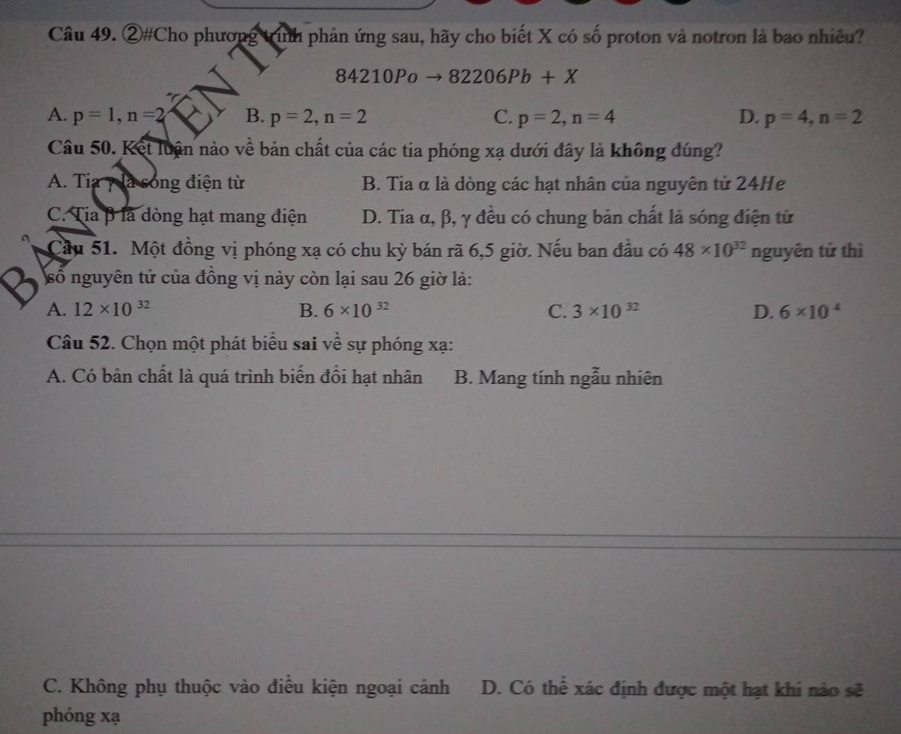 ②#Cho phương tính phản ứng sau, hãy cho biết X có số proton và notron là bao nhiều?
84210Po 82206Pb+X
A. p=1, n=2 B. p=2, n=2 C. p=2, n=4 D. p=4, n=2
Câu 50. Kết luận nào về bản chất của các tia phóng xạ dưới đây là không đúng?
A. Tia y là sóng điện từ B. Tia α là dòng các hạt nhân của nguyên tử 24He
C. Tia β là dòng hạt mang điện D. Tia α, β, γ đều có chung bản chất là sóng điện từ
Cầu 51. Một đồng vị phóng xạ có chu kỳ bán rã 6, 5 giờ. Nếu ban đầu có 48* 10^(32) nguyên tử thì
số nguyên tử của đồng vị này còn lại sau 26 giờ là:
A. 12* 10^(32) B. 6* 10^(32) C. 3* 10^(32) D. 6* 10^4
Câu 52. Chọn một phát biểu sai về sự phóng xạ :
A. Có bản chất là quá trình biến đổi hạt nhân B. Mang tính ngẫu nhiên
C. Không phụ thuộc vào điều kiện ngoại cảnh D. Có thể xác định được một hạt khi nào sẽ
phóng xạ