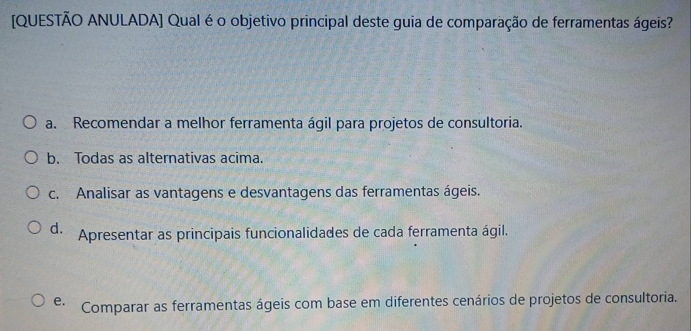 [QUESTÃO ANULADA] Qual é o objetivo principal deste guia de comparação de ferramentas ágeis?
a. Recomendar a melhor ferramenta ágil para projetos de consultoria.
b. Todas as alternativas acima.
c. Analisar as vantagens e desvantagens das ferramentas ágeis.
d. Apresentar as principais funcionalidades de cada ferramenta ágil.
e. Comparar as ferramentas ágeis com base em diferentes cenários de projetos de consultoria.