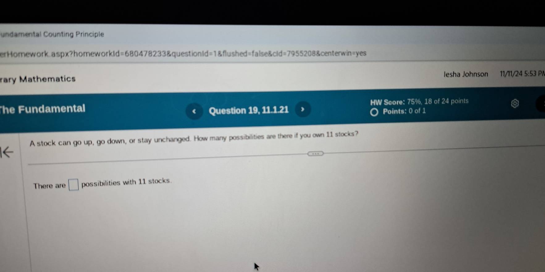 undamental Counting Principle 
erHomework.aspx?homeworkId=680478233&questionId =1 &flushed=false&cid=7955208&centerwin=yes 
lesha Johnson 11/11/24 5:53 PN 
rary Mathematics 
HW Score: 75%, 18 of 24 points 
he Fundamental 
Question 19, 11.1.21 Points: 0 of 1 
A stock can go up, go down, or stay unchanged. How many possibilities are there if you own 11 stocks? 
There are □ possibilities with 11 stocks.