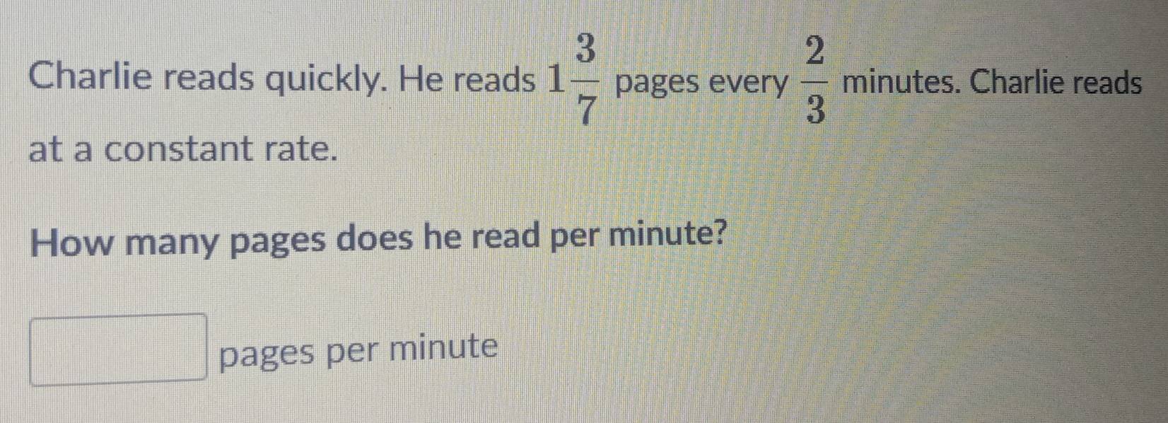 Charlie reads quickly. He reads 1 3/7  pages every  2/3  minutes. Charlie reads 
at a constant rate. 
How many pages does he read per minute? 
pages per minute