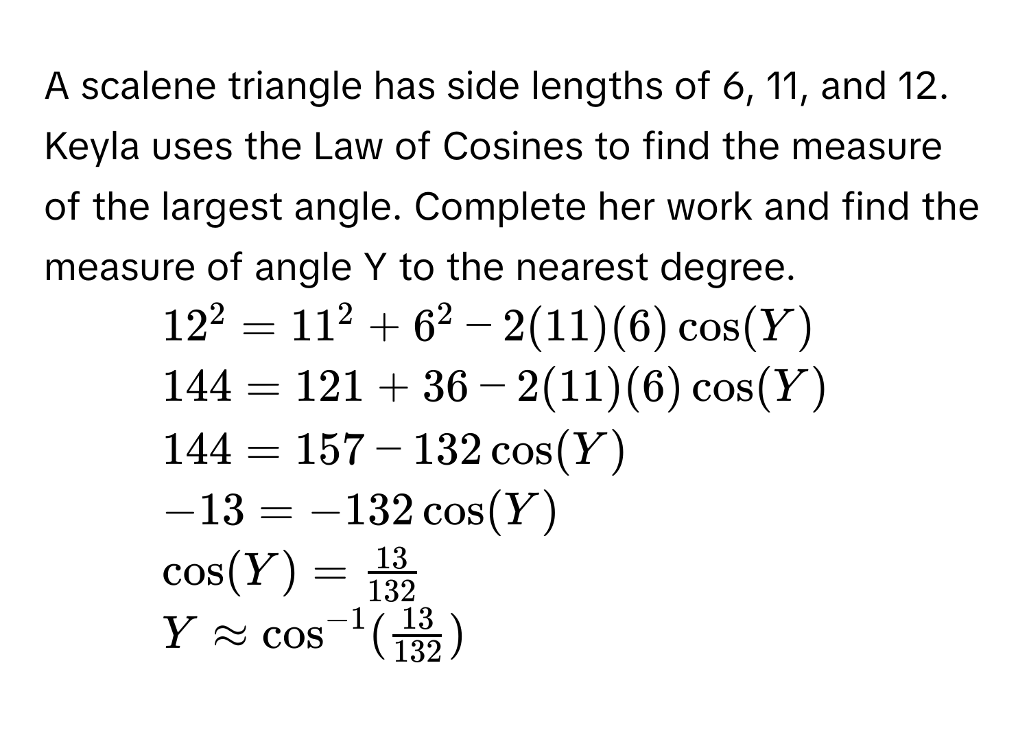 A scalene triangle has side lengths of 6, 11, and 12. Keyla uses the Law of Cosines to find the measure of the largest angle. Complete her work and find the 
measure of angle Y to the nearest degree. 
1. $12^2=11^2+6^2-2(11)(6)cos (Y)$
2. $144=121+36-2(11)(6)cos (Y)$
3. $144=157-132cos (Y)$
4. $-13=-132cos (Y)$
$cos (Y)= 13/132 $
$Yapprox cos^(-1)( 13/132 )$