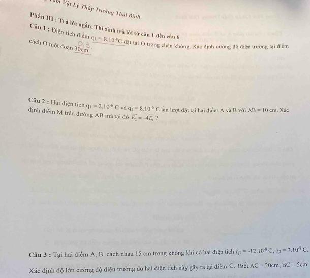 Vn Vật Lý Thầy Trưởng Thái Bình 
Phần III : Trả lời ngắn. Thí sinh trã lời từ câu 1 đến câu 6 
Câu 1 : Điện tích điểm q_1=8.10^(-8)C đặt tại O trong chân không. Xác định cường độ điện trường tại điểm 
cách O một đoạn 30cm. 
Câu 2 : Hai điện tích q_1=2.10^(-6)C và q_2=8.10^(-6)C lần lượt đặt tại hai điểm A và B với AB=10cm. Xác 
định điểm M trên đường AB mà tại đó vector E_2=-4vector E_1 ? 
Câu 3 : Tại hai điểm A, B cách nhau 15 cm trong không khí có hai điện tích q_1=-12.10^(-8)C, q_2=3.10^(-8)C. 
Xác định độ lớn cường độ điện trường do hai điện tích này gây ra tại điểm C. Biết AC=20cm, BC=5cm.