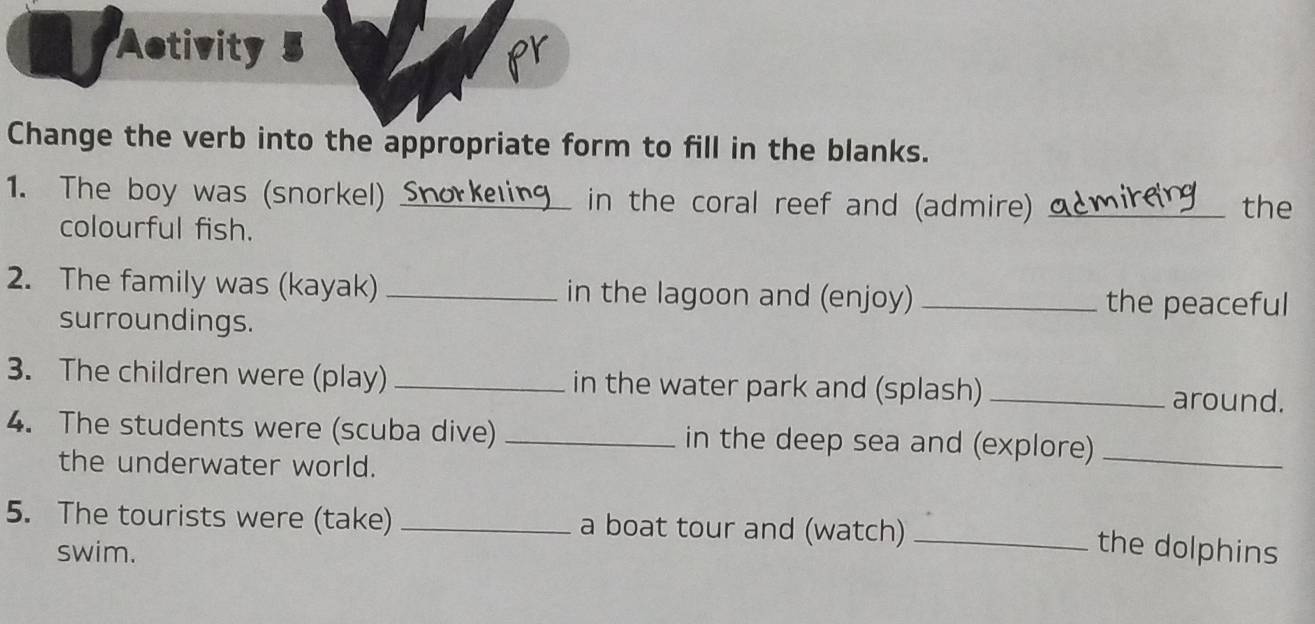 Activity 
pr 
Change the verb into the appropriate form to fill in the blanks. 
1. The boy was (snorkel) Snork in the coral reef and (admire) _the 
colourful fish. 
2. The family was (kayak) _in the lagoon and (enjoy) _the peaceful 
surroundings. 
3. The children were (play) _in the water park and (splash) _around. 
4. The students were (scuba dive) _in the deep sea and (explore)_ 
the underwater world. 
5. The tourists were (take) _a boat tour and (watch)_ 
swim. the dolphins