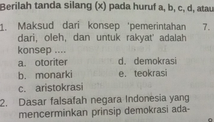 Berilah tanda silang (x) pada huruf a, b, c, d, atau
1. Maksud dari konsep ‘pemerintahan 7.
dari, oleh, dan untuk rakyat' adalah
konsep ....
a. otoriter d. demokrasi
b. monarki e. teokrasi
c. aristokrasi
2. Dasar falsafah negara Indonesia yang
mencerminkan prinsip demokrasi ada-
。