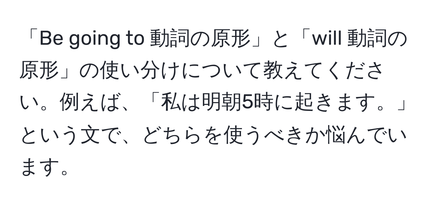 「Be going to 動詞の原形」と「will 動詞の原形」の使い分けについて教えてください。例えば、「私は明朝5時に起きます。」という文で、どちらを使うべきか悩んでいます。