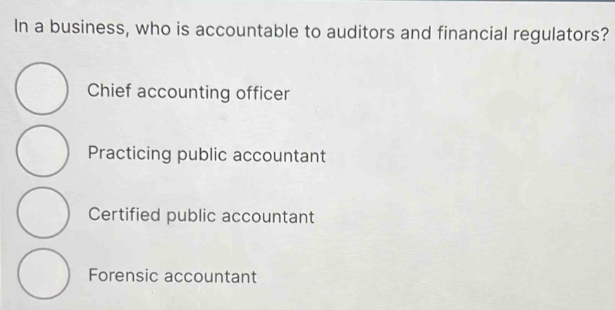 In a business, who is accountable to auditors and financial regulators?
Chief accounting officer
Practicing public accountant
Certified public accountant
Forensic accountant