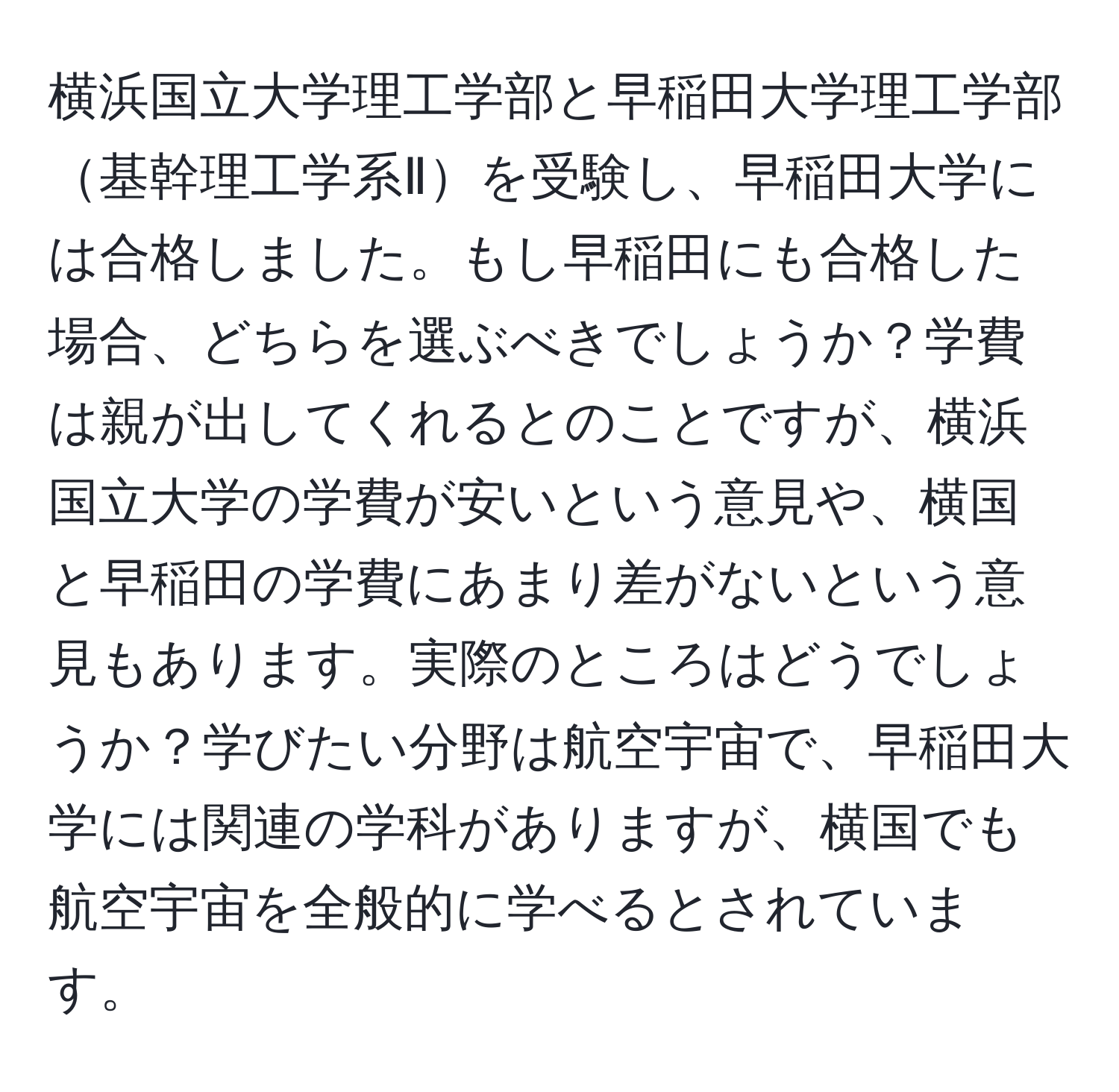 横浜国立大学理工学部と早稲田大学理工学部基幹理工学系Ⅱを受験し、早稲田大学には合格しました。もし早稲田にも合格した場合、どちらを選ぶべきでしょうか？学費は親が出してくれるとのことですが、横浜国立大学の学費が安いという意見や、横国と早稲田の学費にあまり差がないという意見もあります。実際のところはどうでしょうか？学びたい分野は航空宇宙で、早稲田大学には関連の学科がありますが、横国でも航空宇宙を全般的に学べるとされています。