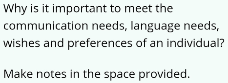 Why is it important to meet the 
communication needs, language needs, 
wishes and preferences of an individual? 
Make notes in the space provided.