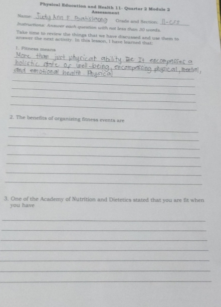 Physical Education and Health 11- Quarter 2 Module 2 
Assessment 
_ 
Name 
Grade and Section: 
Instructions: Answer each question with not less than 30 words._ 
Take time to review the things that we have discussed and use them to 
answer the next activity. In this lesson, I have learned that: 
1. Fitness means 
_ 
_ 
_ 
_ 
_ 
_ 
_ 
2. The benefits of organizing fitness events are 
_ 
_ 
_ 
_ 
_ 
_ 
_ 
3. One of the Academy of Nutrition and Dietetics stated that you are fit when 
you have 
_ 
_ 
_ 
_ 
_ 
_ 
_