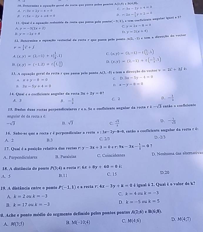 Determine a equação geral da recta que passa pelos pontos A(2,5) e B(4:x).
A. n3x+2y-4=0
C. r.3x-2y+4=0
B. n5x-2y++8=0
D. n2x- 3/3 y+2=0
11. Qual é a equação reduzida da recta que passa pelo ponto (-3;2) e tem coeficiente angular igual a 2?
C. y=2x-8=0
A. y=-3(2x+2) y=2(x+4)
B. y=-2x+8
D.
12. Determina a equação vectorial da recta r que passa pelo ponto A(2,-1) e tem a direcção do vector
y= 1/3 T+f.
A. (x,y)=(2,-1)+t( 1/3 ,1)
C (x,y)=(2,-1)-t( 1/3 ,1)
B. (x,y)=(-1,2)+t(1, 1/3 )
D. (x,y)=(2,-1)+t(- 1/3 ,1)
13. A equação geral da recta r que passa pelo ponto A(3,-5) e tem a direcção do vector v=2vector i+2vector j é
A. x+y-8=0
c D.3x-5y-4=0
B 3x-5y+4=0
D x-y-8=0
14. Qual e o cocficiente angular da recta 3x+2y=0 ?
D.
A. 3 B. - 2/3  C. 2 - 1/2 
15. Dadas duas rectas perpendiculares r e s. Se o coeficiente angular da recta r é -sqrt(3) então o coeficiente
angular de da recta s é:
-sqrt(3)
B. sqrt(3) C.  sqrt(3)/3 
D. - 1/sqrt(3) 
16. Sabe-se que a recta r é perpendicular a recta s : 3x-2y-8=0 , então o coeficiente angular da recta r é;
A. 2 B.3 C. 2/3 D.-2/3
17. Qual é a posição relativa das rectas r: y-3x+3=0 e r. 9x-3x- 1/5 =0 ?
A. Perpendiculares B. Paralelas C. Coincidentes D. Nenhuma das alternativas
18. A distância do ponto P(3;4) a recta r: 6x+8y+60=0 é:
A. 5 B.11 C. 15 D.20
19. A distância entre o ponto P(-1,1) e a recta r: 4x-3y+k=0 é igual á 2. Qual é o valor de k?
A. k=2 ou k=-3
C. k=4ou k=-3
B. k=17 ou k=-3
D. k=-5 ou k=5
0. Ache o ponto médio do segmento definido pelos pontos pontos A(2;6) c B(6;8).
B.
A. M(3;5) M(-10;4)
C. M(4;6) D. M(4;T)